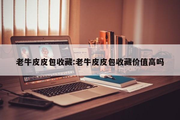 老牛皮皮包收藏：老牛皮皮包收藏价值高吗